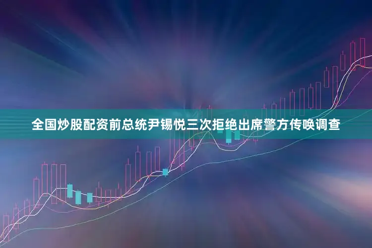 全国炒股配资前总统尹锡悦三次拒绝出席警方传唤调查