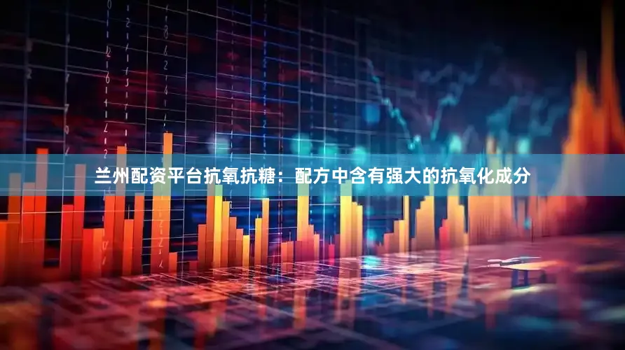 兰州配资平台抗氧抗糖：配方中含有强大的抗氧化成分